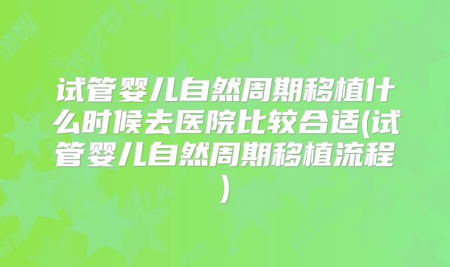 试管婴儿自然周期移植什么时候去医院比较合适(试管婴儿自然周期移植流程)