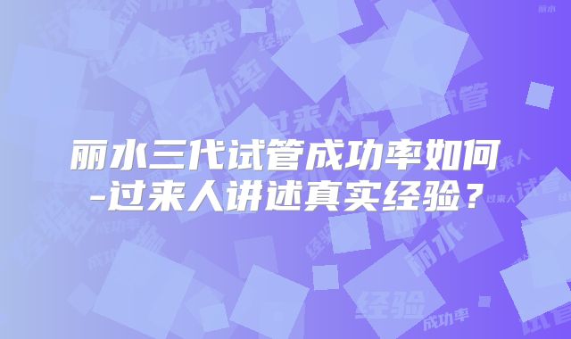 丽水三代试管成功率如何-过来人讲述真实经验？