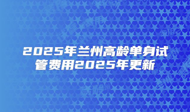 2025年兰州高龄单身试管费用2025年更新