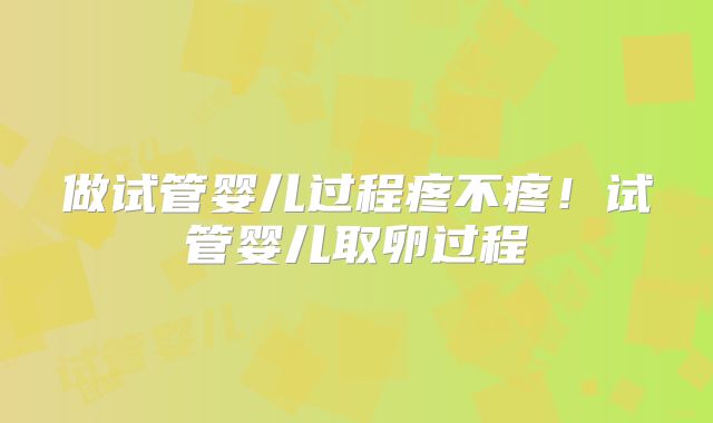 做试管婴儿过程疼不疼！试管婴儿取卵过程