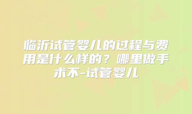 临沂试管婴儿的过程与费用是什么样的？哪里做手术不-试管婴儿