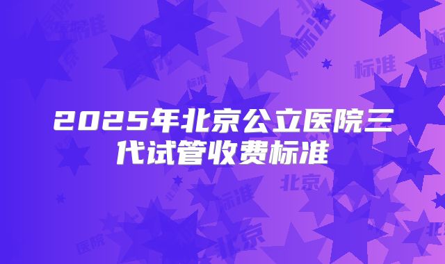 2025年北京公立医院三代试管收费标准