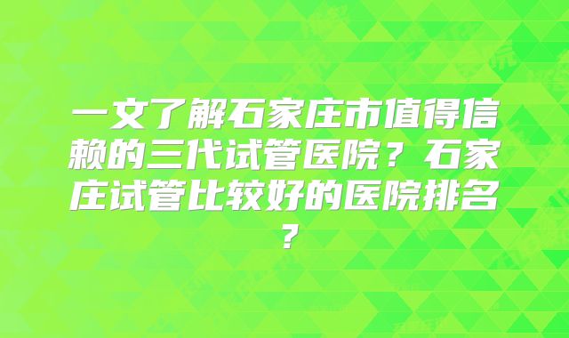 一文了解石家庄市值得信赖的三代试管医院？石家庄试管比较好的医院排名？