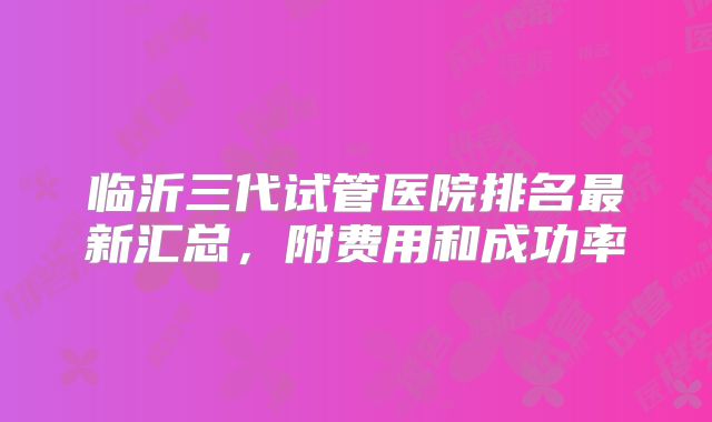 临沂三代试管医院排名最新汇总，附费用和成功率