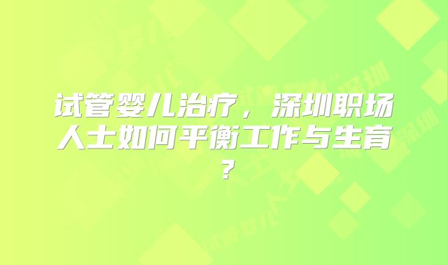 试管婴儿治疗，深圳职场人士如何平衡工作与生育？