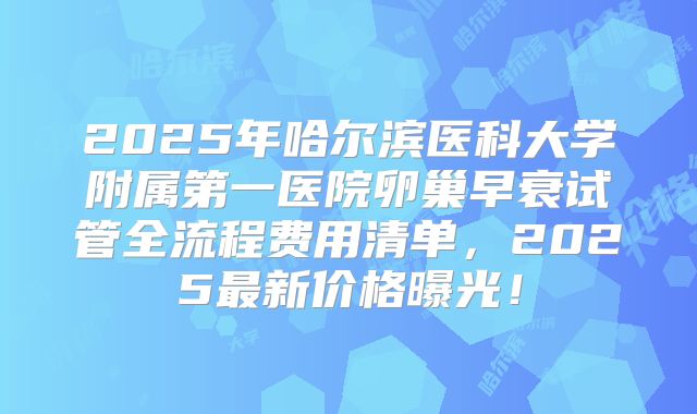 2025年哈尔滨医科大学附属第一医院卵巢早衰试管全流程费用清单，2025最新价格曝光！