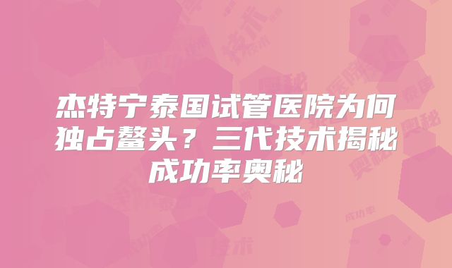 杰特宁泰国试管医院为何独占鳌头?三代技术揭秘成功率奥秘