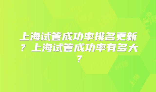 上海试管成功率排名更新？上海试管成功率有多大？