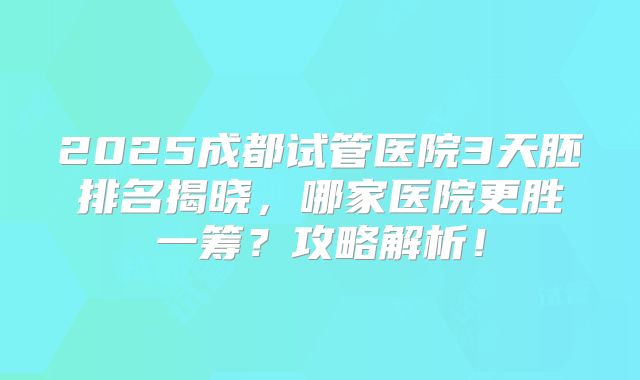 2025成都试管医院3天胚排名揭晓，哪家医院更胜一筹？攻略解析！