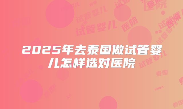 2025年去泰国做试管婴儿怎样选对医院
