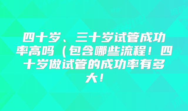 四十岁、三十岁试管成功率高吗（包含哪些流程！四十岁做试管的成功率有多大！