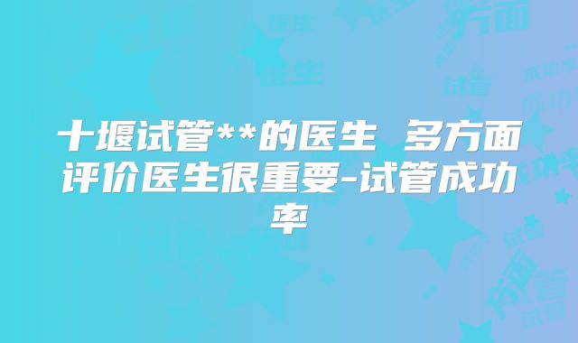 十堰试管**的医生 多方面评价医生很重要-试管成功率