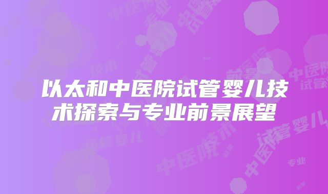 以太和中医院试管婴儿技术探索与专业前景展望