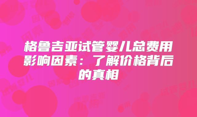 格鲁吉亚试管婴儿总费用影响因素：了解价格背后的真相