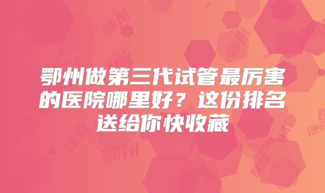 鄂州做第三代试管最厉害的医院哪里好？这份排名送给你快收藏