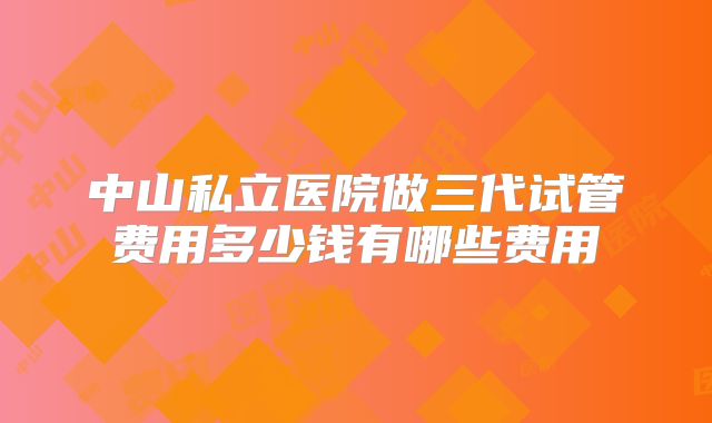 中山私立医院做三代试管费用多少钱有哪些费用