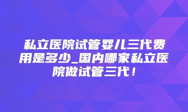 私立医院试管婴儿三代费用是多少_国内哪家私立医院做试管三代！