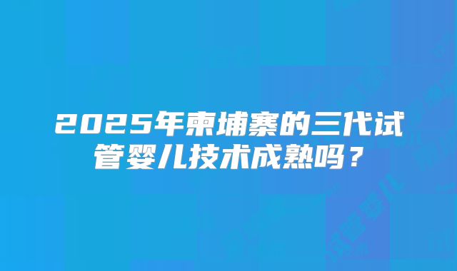 2025年柬埔寨的三代试管婴儿技术成熟吗？
