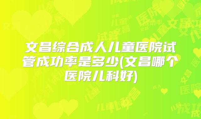 文昌综合成人儿童医院试管成功率是多少(文昌哪个医院儿科好)
