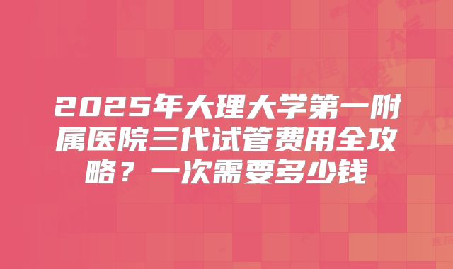 2025年大理大学第一附属医院三代试管费用全攻略?一次需要多少钱