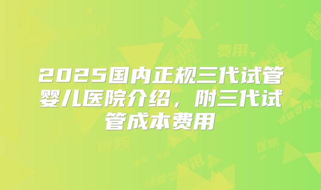 2025国内正规三代试管婴儿医院介绍,附三代试管成本费用