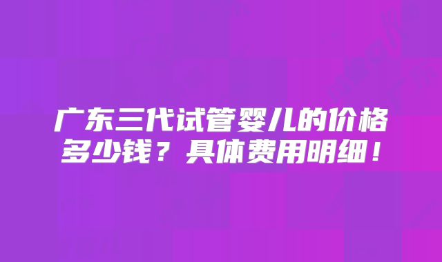 广东三代试管婴儿的价格多少钱？具体费用明细！