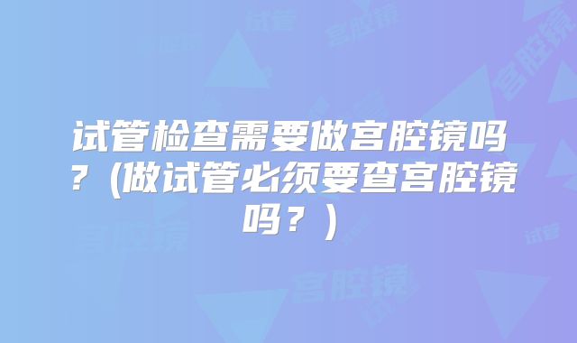 试管检查需要做宫腔镜吗？(做试管必须要查宫腔镜吗？)