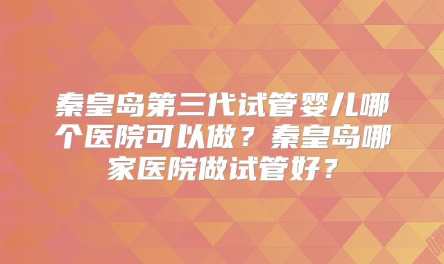 秦皇岛第三代试管婴儿哪个医院可以做？秦皇岛哪家医院做试管好？