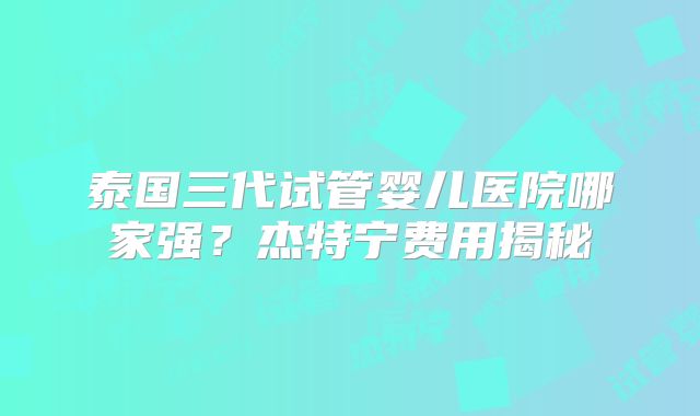 泰国三代试管婴儿医院哪家强？杰特宁费用揭秘