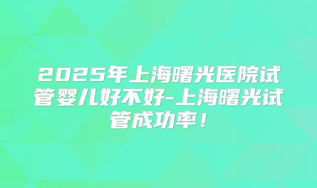 2025年上海曙光医院试管婴儿好不好-上海曙光试管成功率!