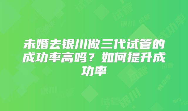 未婚去银川做三代试管的成功率高吗？如何提升成功率