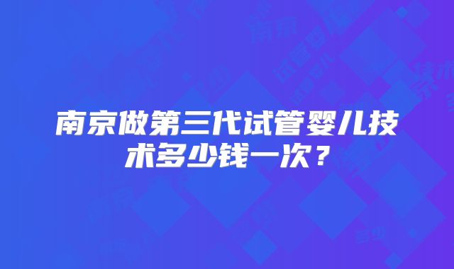 南京做第三代试管婴儿技术多少钱一次？