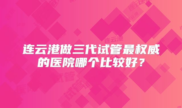 连云港做三代试管最权威的医院哪个比较好?