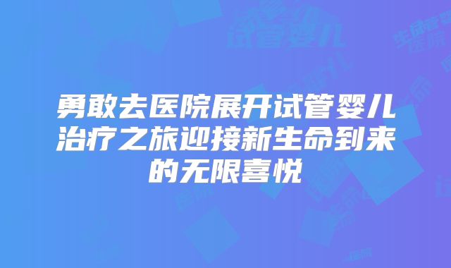 勇敢去医院展开试管婴儿治疗之旅迎接新生命到来的无限喜悦