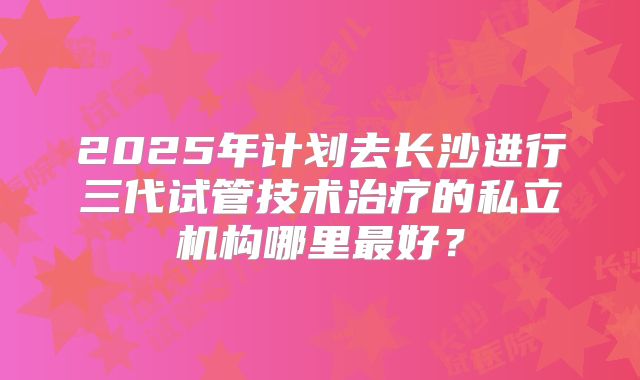 2025年计划去长沙进行三代试管技术治疗的私立机构哪里最好？