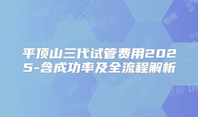 平顶山三代试管费用2025-含成功率及全流程解析