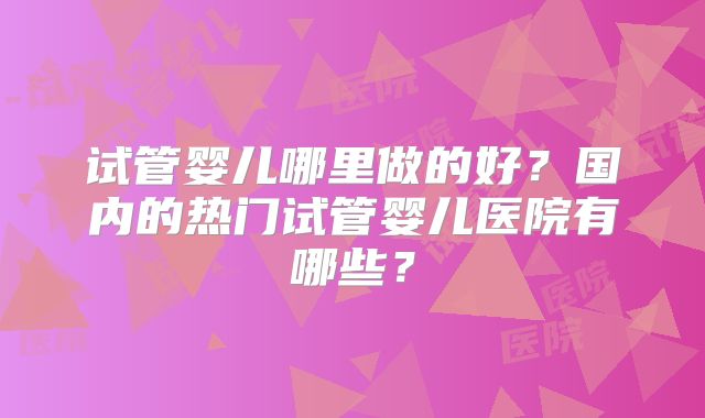 试管婴儿哪里做的好？国内的热门试管婴儿医院有哪些？