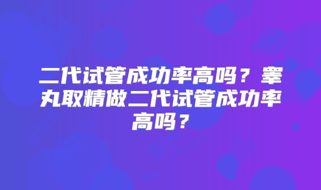 二代试管成功率高吗？睾丸取精做二代试管成功率高吗？
