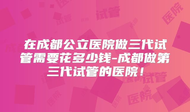 在成都公立医院做三代试管需要花多少钱-成都做第三代试管的医院！