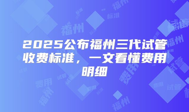 2025公布福州三代试管收费标准，一文看懂费用明细
