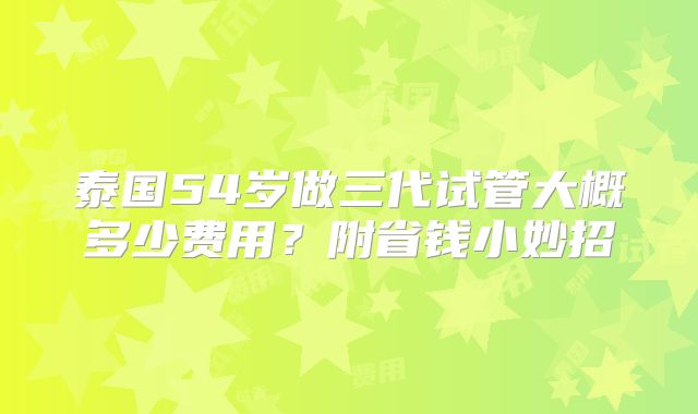泰国54岁做三代试管大概多少费用？附省钱小妙招
