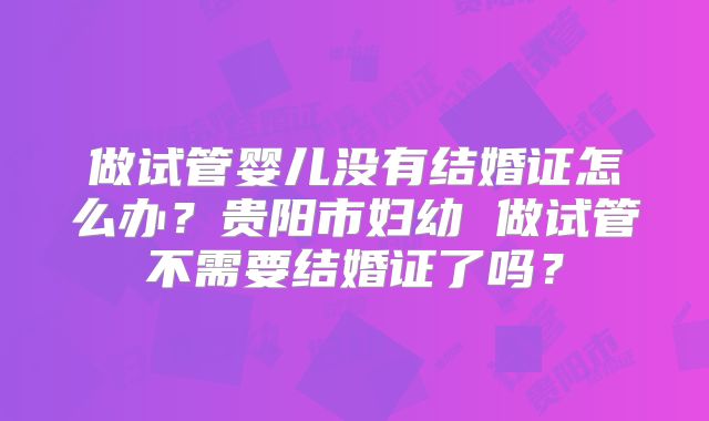 做试管婴儿没有结婚证怎么办？贵阳市妇幼 做试管不需要结婚证了吗？