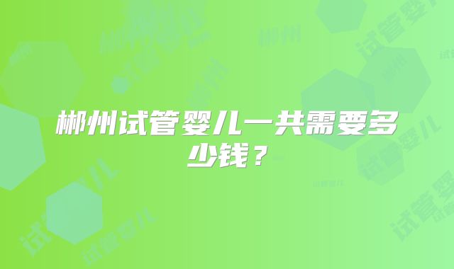 郴州试管婴儿一共需要多少钱?