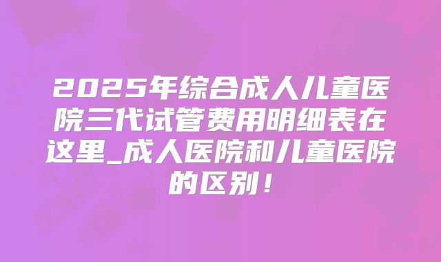 2025年综合成人儿童医院三代试管费用明细表在这里_成人医院和儿童医院的区别！