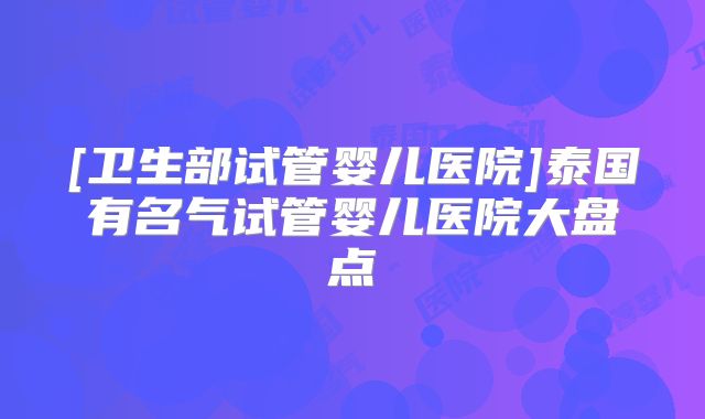 [卫生部试管婴儿医院]泰国有名气试管婴儿医院大盘点