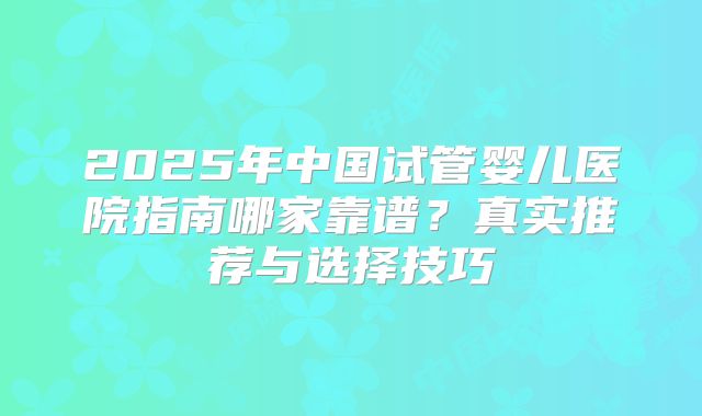 2025年中国试管婴儿医院指南哪家靠谱？真实推荐与选择技巧