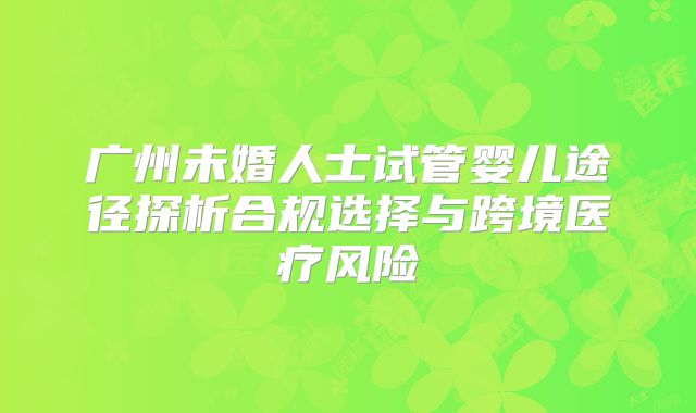 广州未婚人士试管婴儿途径探析合规选择与跨境医疗风险