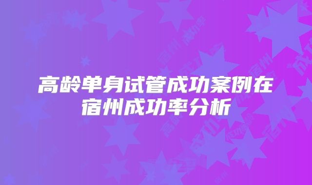 高龄单身试管成功案例在宿州成功率分析