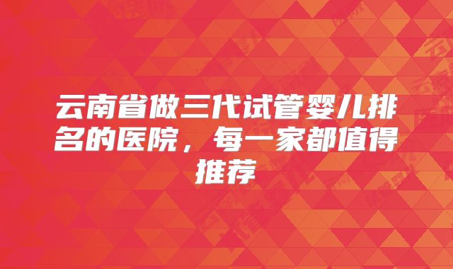 云南省做三代试管婴儿排名的医院，每一家都值得推荐