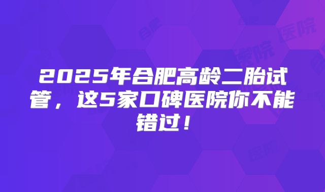 2025年合肥高龄二胎试管,这5家口碑医院你不能错过!